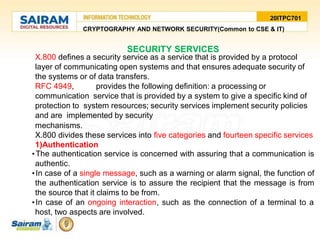 20ITPC701
CRYPTOGRAPHY AND NETWORK SECURITY(Common to CSE & IT)
SECURITY SERVICES
X.800 defines a security service as a service that is provided by a protocol
layer of communicating open systems and that ensures adequate security of
the systems or of data transfers.
RFC 4949, provides the following definition: a processing or
communication service that is provided by a system to give a specific kind of
protection to system resources; security services implement security policies
and are implemented by security
mechanisms.
X.800 divides these services into five categories and fourteen specific services
1)Authentication
•The authentication service is concerned with assuring that a communication is
authentic.
•In case of a single message, such as a warning or alarm signal, the function of
the authentication service is to assure the recipient that the message is from
the source that it claims to be from.
•In case of an ongoing interaction, such as the connection of a terminal to a
host, two aspects are involved.
 