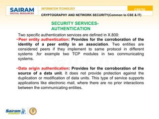 CS8792
CRYPTOGRAPHY AND NETWORK SECURITY(Common to CSE & IT)
SECURITY SERVICES-
AUTHENTICATION
Two specific authentication services are defined in X.800:
• Peer entity authentication: Provides for the corroboration of the
identity of a peer entity in an association. Two entities are
considered peers if they implement to same protocol in different
systems ;for example two TCP modules in two communicating
systems.
•Data origin authentication: Provides for the corroboration of the
source of a data unit. It does not provide protection against the
duplication or modification of data units. This type of service supports
applications like electronic mail, where there are no prior interactions
between the communicating entities.
 