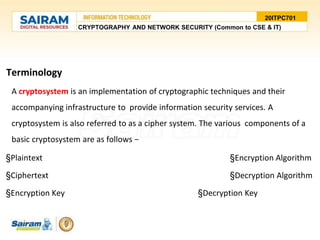 20ITPC701
Terminology
A cryptosystem is an implementation of cryptographic techniques and their
accompanying infrastructure to provide information security services. A
cryptosystem is also referred to as a cipher system. The various components of a
basic cryptosystem are as follows −
§Plaintext §Encryption Algorithm
§Ciphertext §Decryption Algorithm
§Encryption Key §Decryption Key
CRYPTOGRAPHY AND NETWORK SECURITY (Common to CSE & IT)
 