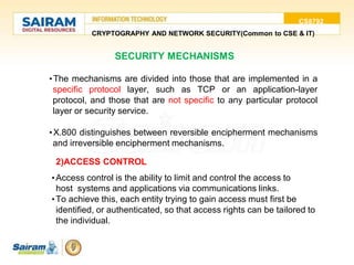 CS8792
CRYPTOGRAPHY AND NETWORK SECURITY(Common to CSE & IT)
SECURITY MECHANISMS
•The mechanisms are divided into those that are implemented in a
specific protocol layer, such as TCP or an application-layer
protocol, and those that are not specific to any particular protocol
layer or security service.
•X.800 distinguishes between reversible encipherment mechanisms
and irreversible encipherment mechanisms.
2)ACCESS CONTROL
•Access control is the ability to limit and control the access to
host systems and applications via communications links.
•To achieve this, each entity trying to gain access must first be
identified, or authenticated, so that access rights can be tailored to
the individual.
 