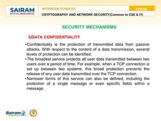 CS8792
CRYPTOGRAPHY AND NETWORK SECURITY(Common to CSE & IT)
3)DATA CONFIDENTIALITY
•Confidentiality is the protection of transmitted data from passive
attacks. With respect to the content of a data transmission, several
levels of protection can be identified.
•The broadest service protects all user data transmitted between two
users over a period of time. For example, when a TCP connection is
set up between two systems, this broad protection prevents the
release of any user data transmitted over the TCP connection.
•Narrower forms of this service can also be defined, including the
protection of a single message or even specific fields within a
message.
SECURITY MECHANISMS
 