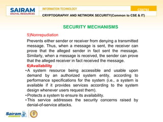 CS8792
CRYPTOGRAPHY AND NETWORK SECURITY(Common to CSE & IT)
5)Nonrepudiation
Prevents either sender or receiver from denying a transmitted
message. Thus, when a message is sent, the receiver can
prove that the alleged sender in fact sent the message.
Similarly, when a message is received, the sender can prove
that the alleged receiver in fact received the message.
6)Availability
•A system resource being accessible and usable upon
demand by an authorized system entity, according to
performance specifications for the system (i.e., a system is
available if it provides services according to the system
design whenever users request them).
•Protects a system to ensure its availability.
•This service addresses the security concerns raised by
denial-of-service attacks.
SECURITY MECHANISMS
 