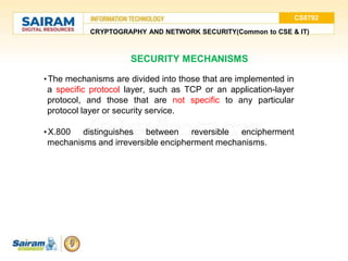 CS8792
CRYPTOGRAPHY AND NETWORK SECURITY(Common to CSE & IT)
SECURITY MECHANISMS
•The mechanisms are divided into those that are implemented in
a specific protocol layer, such as TCP or an application-layer
protocol, and those that are not specific to any particular
protocol layer or security service.
•X.800 distinguishes between reversible encipherment
mechanisms and irreversible encipherment mechanisms.
 