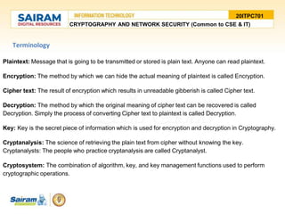 Terminology
Plaintext: Message that is going to be transmitted or stored is plain text. Anyone can read plaintext.
Encryption: The method by which we can hide the actual meaning of plaintext is called Encryption.
Cipher text: The result of encryption which results in unreadable gibberish is called Cipher text.
Decryption: The method by which the original meaning of cipher text can be recovered is called
Decryption. Simply the process of converting Cipher text to plaintext is called Decryption.
Key: Key is the secret piece of information which is used for encryption and decryption in Cryptography.
Cryptanalysis: The science of retrieving the plain text from cipher without knowing the key.
Cryptanalysts: The people who practice cryptanalysis are called Cryptanalyst.
Cryptosystem: The combination of algorithm, key, and key management functions used to perform
cryptographic operations.
20ITPC701
CRYPTOGRAPHY AND NETWORK SECURITY (Common to CSE & IT)
 