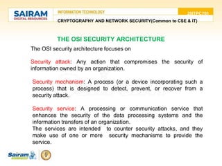 20ITPC701
CRYPTOGRAPHY AND NETWORK SECURITY(Common to CSE & IT)
The OSI security architecture focuses on
•Security attack: Any action that compromises the security of
information owned by an organization.
• Security mechanism: A process (or a device incorporating such a
process) that is designed to detect, prevent, or recover from a
security attack.
• Security service: A processing or communication service that
enhances the security of the data processing systems and the
information transfers of an organization.
The services are intended to counter security attacks, and they
make use of one or more security mechanisms to provide the
service.
THE OSI SECURITY ARCHITECTURE
 