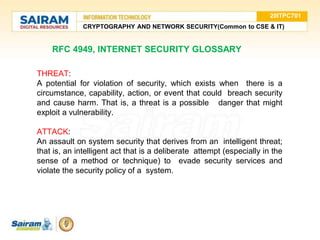 20ITPC701
CRYPTOGRAPHY AND NETWORK SECURITY(Common to CSE & IT)
RFC 4949, INTERNET SECURITY GLOSSARY
THREAT:
A potential for violation of security, which exists when there is a
circumstance, capability, action, or event that could breach security
and cause harm. That is, a threat is a possible danger that might
exploit a vulnerability.
ATTACK:
An assault on system security that derives from an intelligent threat;
that is, an intelligent act that is a deliberate attempt (especially in the
sense of a method or technique) to evade security services and
violate the security policy of a system.
 