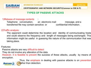 20ITPC701
CRYPTOGRAPHY AND NETWORK SECURITY(Common to CSE & IT)
TYPES OF PASSIVE ATTACKS
1) 1)Release of message contents :
Telephone conversation, an electronic mail message, and a
transferred file may contain sensitive or confidential information.
2)Traffic analysis:
The opponent could determine the location and identity of communicating hosts
and could observe the frequency and length of messages being exchanged. This
information might be useful in guessing the nature of the communication that was
taking place.
Features:
1) Passive attacks are very difficult to detect
2) They do not involve any alteration of the data.
3) However, it is feasible to prevent the success of these attacks, usually by means of
encryption.
■ Thus, the emphasis in dealing with passive attacks is on prevention
rather than detection.
 