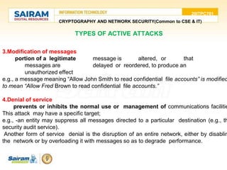 20ITPC701
CRYPTOGRAPHY AND NETWORK SECURITY(Common to CSE & IT)
3.Modification of messages
portion of a legitimate message is altered, or that
messages are delayed or reordered, to produce an
unauthorized effect
e.g., a message meaning “Allow John Smith to read confidential file accounts” is modified
to mean “Allow Fred Brown to read confidential file accounts.”
4.Denial of service
prevents or inhibits the normal use or management of communications facilitie
This attack may have a specific target;
e.g., -an entity may suppress all messages directed to a particular destination (e.g., th
security audit service).
Another form of service denial is the disruption of an entire network, either by disablin
the network or by overloading it with messages so as to degrade performance.
TYPES OF ACTIVE ATTACKS
 