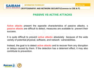 20ITPC701
CRYPTOGRAPHY AND NETWORK SECURITY(Common to CSE & IT)
PASSIVE VS ACTIVE ATTACKS
• Active attacks present the opposite characteristics of passive attacks. s
passive attacks are difficult to detect, measures are available to prevent their
success.
• It is quite difficult to prevent active attacks absolutely because of the wide
variety of potential physical, software, and network vulnerabilities.
• Instead, the goal is to detect active attacks and to recover from any disruption
or delays caused by them. If the detection has a deterrent effect, it may also
contribute to prevention.
 