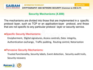 Security Mechanisms (X.800)
The mechanisms are divided into those that are implemented in a specific
protocol layer, such as TCP or an application-layer protocol, and those
that are not specific to any particular protocol layer or security service.
⚫Specific Security Mechanisms:
Encipherment, Digital signatures, Access controls, Data integrity,
Authentication exchange, Traffic padding, Routing control, Notarization
⚫Pervasive Security Mechanisms:
Trusted functionality, Security labels, Event detection, Security audit trails,
Security recovery
CRYPTOGRAPHY AND NETWORK SECURITY (Common to CSE & IT)
20ITPC701
 
