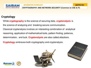 Cryptology
While cryptography is the science of securing data, cryptanalysis is
the science of analyzing and breaking secure communication.
Classical cryptanalysis involves an interesting combination of analytical
reasoning, application of mathematical tools, pattern finding, patience,
determination, and luck. Cryptanalysts are also called attackers.
Cryptology embraces both cryptography and cryptanalysis.
20ITPC701
CRYPTOGRAPHY AND NETWORK SECURITY (Common to CSE & IT)
 