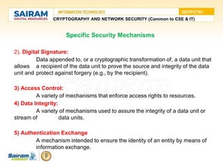 Specific Security Mechanisms
2). Digital Signature:
Data appended to, or a cryptographic transformation of, a data unit that
allows a recipient of the data unit to prove the source and integrity of the data
unit and protect against forgery (e.g., by the recipient).
3) Access Control:
A variety of mechanisms that enforce access rights to resources.
4) Data Integrity:
A variety of mechanisms used to assure the integrity of a data unit or
stream of data units.
5) Authentication Exchange
A mechanism intended to ensure the identity of an entity by means of
information exchange.
CRYPTOGRAPHY AND NETWORK SECURITY (Common to CSE & IT)
20ITPC701
 