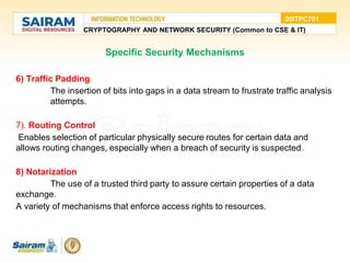 Specific Security Mechanisms
6) Traffic Padding
The insertion of bits into gaps in a data stream to frustrate traffic analysis
attempts.
7). Routing Control
Enables selection of particular physically secure routes for certain data and
allows routing changes, especially when a breach of security is suspected.
8) Notarization
The use of a trusted third party to assure certain properties of a data
exchange.
A variety of mechanisms that enforce access rights to resources.
CRYPTOGRAPHY AND NETWORK SECURITY (Common to CSE & IT)
20ITPC701
 