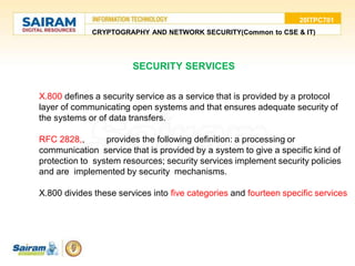 20ITPC701
CRYPTOGRAPHY AND NETWORK SECURITY(Common to CSE & IT)
SECURITY SERVICES
X.800 defines a security service as a service that is provided by a protocol
layer of communicating open systems and that ensures adequate security of
the systems or of data transfers.
RFC 2828,, provides the following definition: a processing or
communication service that is provided by a system to give a specific kind of
protection to system resources; security services implement security policies
and are implemented by security mechanisms.
X.800 divides these services into five categories and fourteen specific services
 