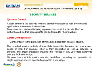 20ITPC701
CRYPTOGRAPHY AND NETWORK SECURITY(Common to CSE & IT)
SECURITY SERVICES
2)Access Control
• Access control is the ability to limit and control the access to host systems and
applications via communications links.
• To achieve this, each entity trying to gain access must first be identified, or
authenticated, so that access rights can be tailored to the individual.
3)Data Confidentiality
• Confidentiality is the protection of transmitted data from passive attacks.
• The broadest service protects all user data transmitted between two users over
period of time. For example, when a TCP connection is set up between tw
systems, this broad protection prevents the release of any user data transmitte
over the TCP connection.
• Narrower forms of this service can also be defined, including the protection of
single message or even specific fields within a message.
 