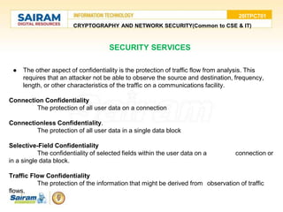 20ITPC701
CRYPTOGRAPHY AND NETWORK SECURITY(Common to CSE & IT)
SECURITY SERVICES
● The other aspect of confidentiality is the protection of traffic flow from analysis. This
requires that an attacker not be able to observe the source and destination, frequency,
length, or other characteristics of the traffic on a communications facility.
Connection Confidentiality
The protection of all user data on a connection
Connectionless Confidentiality.
The protection of all user data in a single data block
Selective-Field Confidentiality
The confidentiality of selected fields within the user data on a connection or
in a single data block.
Traffic Flow Confidentiality
The protection of the information that might be derived from observation of traffic
flows.
 