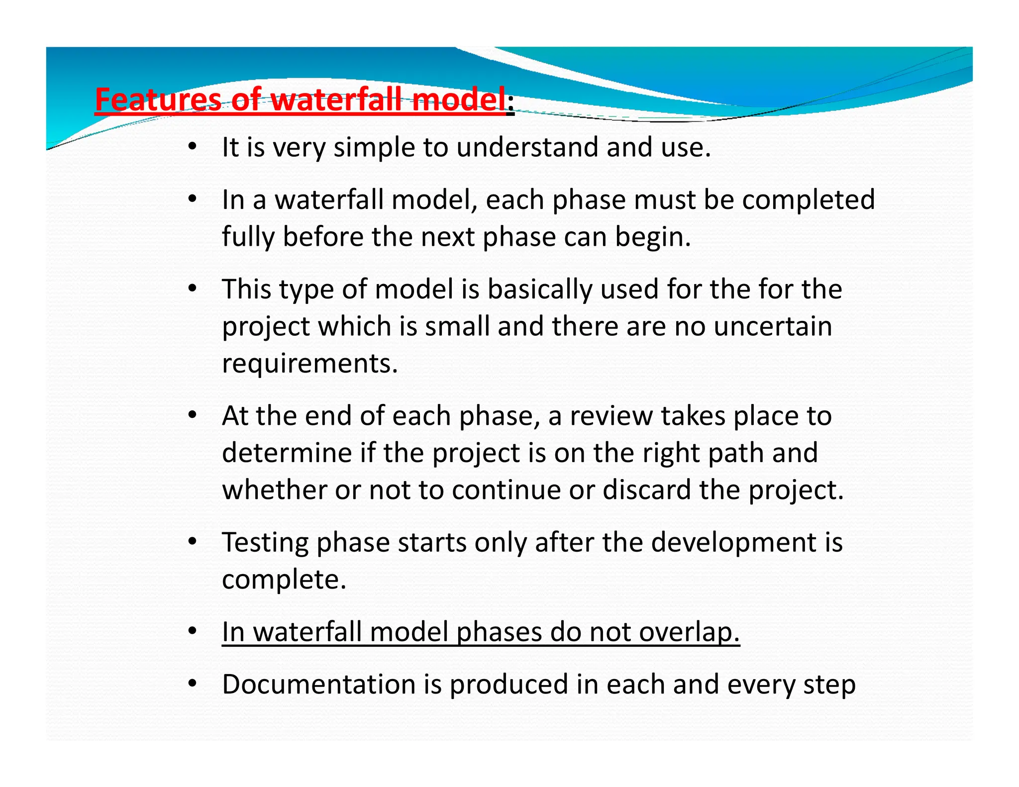 Features of waterfall model:
• It is very simple to understand and use.
• In a waterfall model, each phase must be completed
fully before the next phase can begin.
• This type of model is basically used for the for the
project which is small and there are no uncertain
requirements.
• At the end of each phase, a review takes place to
determine if the project is on the right path and
whether or not to continue or discard the project.
• Testing phase starts only after the development is
complete.
• In waterfall model phases do not overlap.
• Documentation is produced in each and every step
 