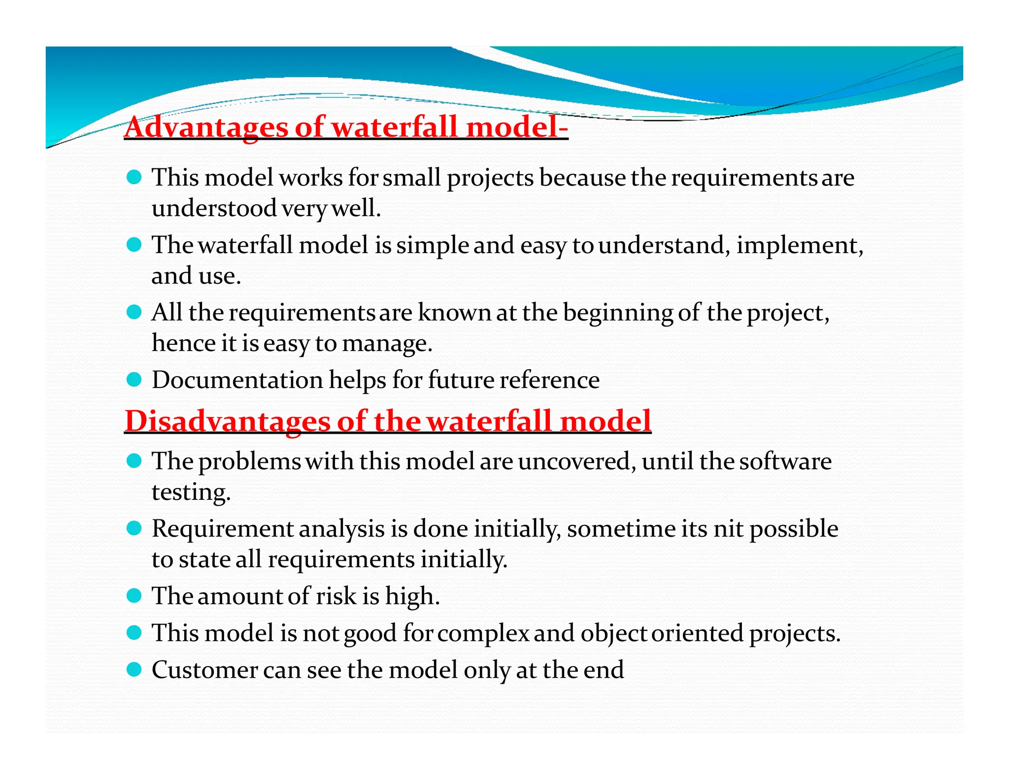 Advantages of waterfall model-
⚫ This model works forsmall projects because the requirementsare
understood verywell.
⚫ Thewaterfall model is simple and easy tounderstand, implement,
and use.
⚫ All the requirementsare known at the beginning of the project,
hence it iseasy to manage.
⚫ Documentation helps for future reference
⚫ Documentation helps for future reference
Disadvantages of thewaterfall model
⚫ The problemswith this model are uncovered, until the software
testing.
⚫ Requirement analysis is done initially, sometime its nit possible
to state all requirements initially.
⚫ Theamountof risk is high.
⚫ This model is notgood forcomplexand objectoriented projects.
⚫ Customer can see the model only at the end
 