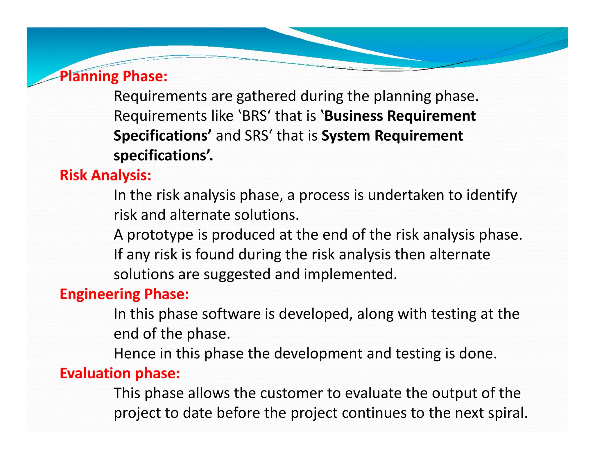 Planning Phase:
Requirements are gathered during the planning phase.
Requirements like ‛BRS‘ that is ‛Business Requirement
Specifications’ and SRS‘ that is System Requirement
specifications’.
Risk Analysis:
In the risk analysis phase, a process is undertaken to identify
risk and alternate solutions.
A prototype is produced at the end of the risk analysis phase.
A prototype is produced at the end of the risk analysis phase.
If any risk is found during the risk analysis then alternate
solutions are suggested and implemented.
Engineering Phase:
In this phase software is developed, along with testing at the
end of the phase.
Hence in this phase the development and testing is done.
Evaluation phase:
This phase allows the customer to evaluate the output of the
project to date before the project continues to the next spiral.
 