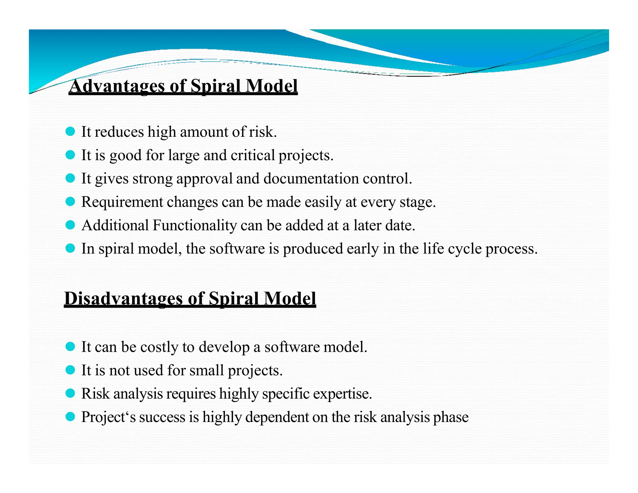 Advantages of Spiral Model
⚫ It reduces high amount of risk.
⚫ It is good for large and critical projects.
⚫ It gives strong approval and documentation control.
⚫ Requirement changes can be made easily at every stage.
⚫ Additional Functionality can be added at a later date.
⚫ In spiral model, the software is produced early in the life cycle process.
⚫ In spiral model, the software is produced early in the life cycle process.
Disadvantages of Spiral Model
⚫ It can be costly to develop a software model.
⚫ It is not used for small projects.
⚫ Risk analysis requires highly specific expertise.
⚫ Project‘s success is highly dependent on the risk analysis phase
 