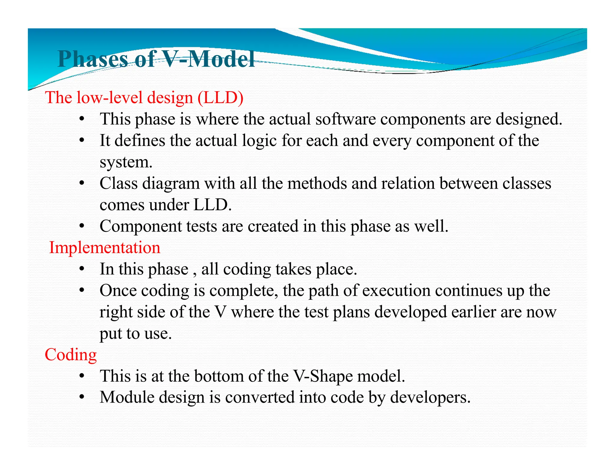 Phases of V-Model
The low-level design (LLD)
• This phase is where the actual software components are designed.
• It defines the actual logic for each and every component of the
system.
• Class diagram with all the methods and relation between classes
comes under LLD.
• Component tests are created in this phase as well.
Implementation
Implementation
• In this phase , all coding takes place.
• Once coding is complete, the path of execution continues up the
right side of the V where the test plans developed earlier are now
put to use.
Coding
• This is at the bottom of the V-Shape model.
• Module design is converted into code by developers.
 