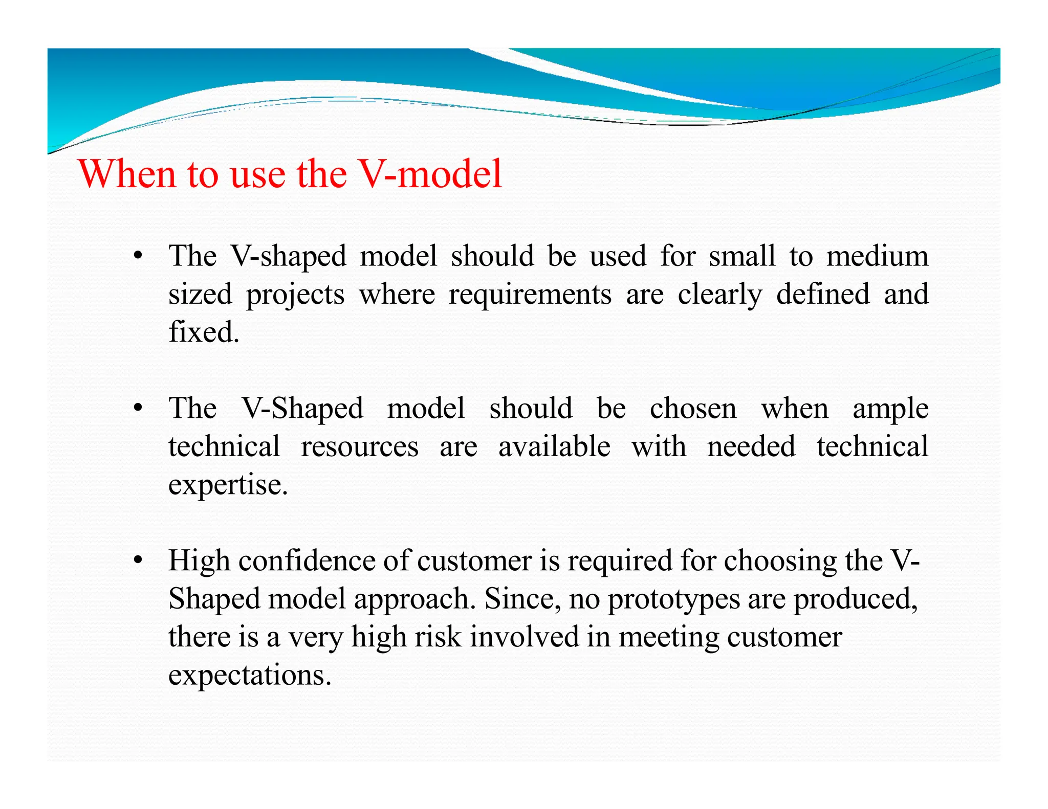When to use the V-model
• The V-shaped model should be used for small to medium
sized projects where requirements are clearly defined and
fixed.
• The V-Shaped model should be chosen when ample
• The V-Shaped model should be chosen when ample
technical resources are available with needed technical
expertise.
• High confidence of customer is required for choosing the V-
Shaped model approach. Since, no prototypes are produced,
there is a very high risk involved in meeting customer
expectations.
 