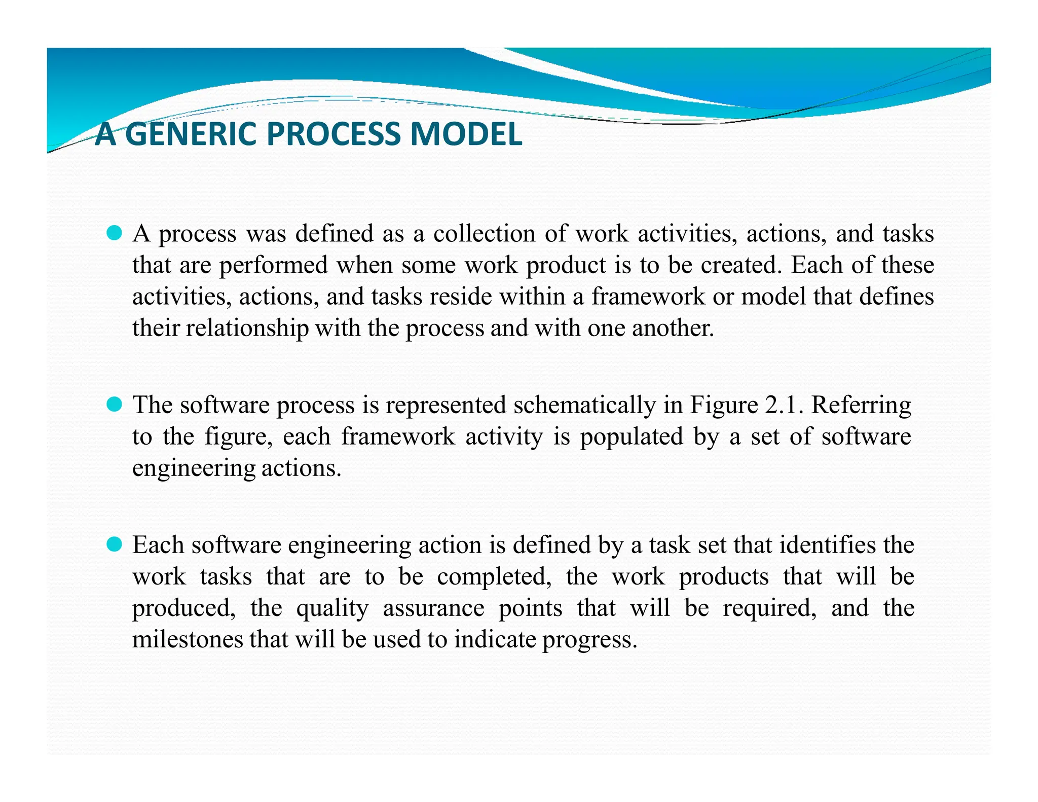 A GENERIC PROCESS MODEL
⚫ A process was defined as a collection of work activities, actions, and tasks
that are performed when some work product is to be created. Each of these
activities, actions, and tasks reside within a framework or model that defines
their relationship with the process and with one another.
⚫ The software process is represented schematically in Figure 2.1. Referring
⚫ The software process is represented schematically in Figure 2.1. Referring
to the figure, each framework activity is populated by a set of software
engineering actions.
⚫ Each software engineering action is defined by a task set that identifies the
work tasks that are to be completed, the work products that will be
produced, the quality assurance points that will be required, and the
milestones that will be used to indicate progress.
 
