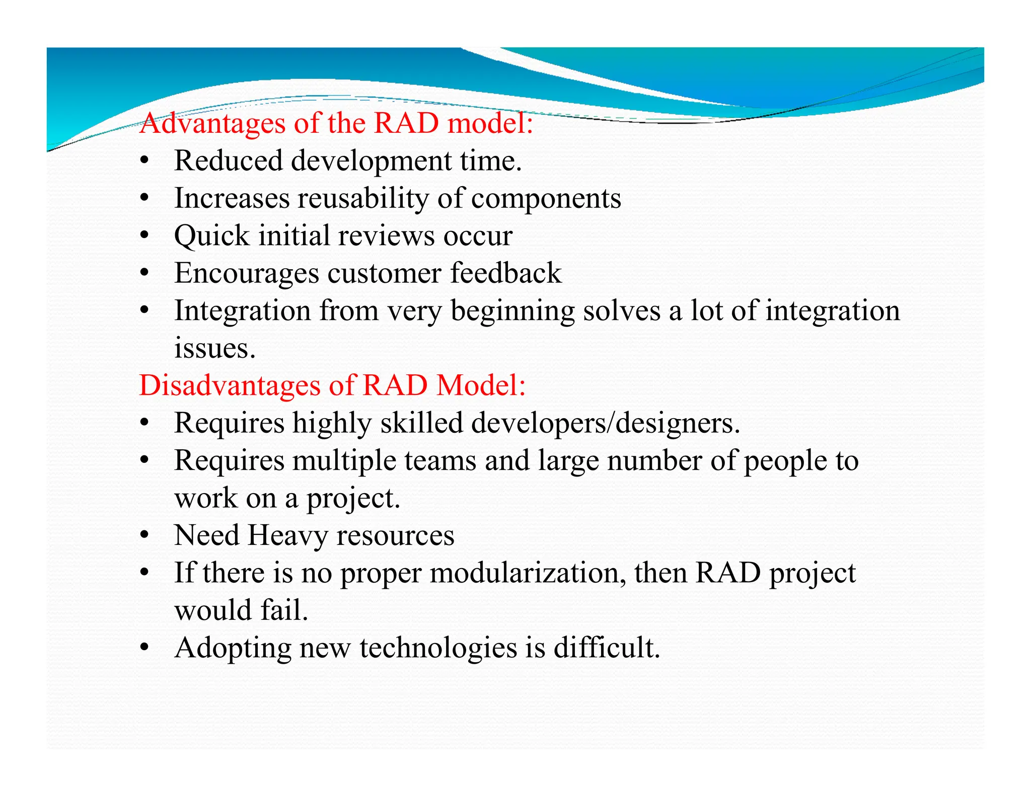 Advantages of the RAD model:
• Reduced development time.
• Increases reusability of components
• Quick initial reviews occur
• Encourages customer feedback
• Integration from very beginning solves a lot of integration
issues.
Disadvantages of RAD Model:
Disadvantages of RAD Model:
• Requires highly skilled developers/designers.
• Requires multiple teams and large number of people to
work on a project.
• Need Heavy resources
• If there is no proper modularization, then RAD project
would fail.
• Adopting new technologies is difficult.
 