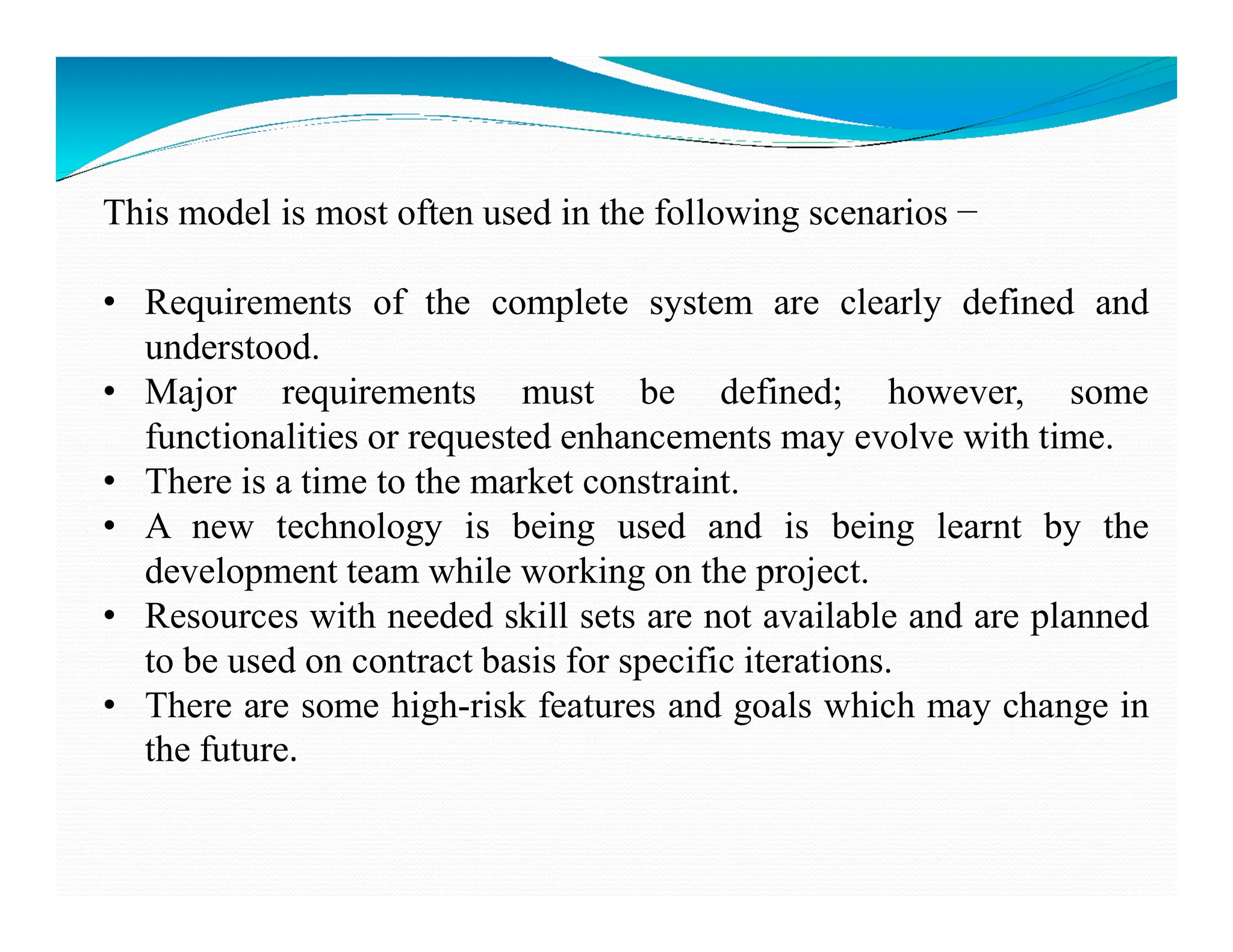 This model is most often used in the following scenarios −
• Requirements of the complete system are clearly defined and
understood.
• Major requirements must be defined; however, some
functionalities or requested enhancements may evolve with time.
• There is a time to the market constraint.
• There is a time to the market constraint.
• A new technology is being used and is being learnt by the
development team while working on the project.
• Resources with needed skill sets are not available and are planned
to be used on contract basis for specific iterations.
• There are some high-risk features and goals which may change in
the future.
 