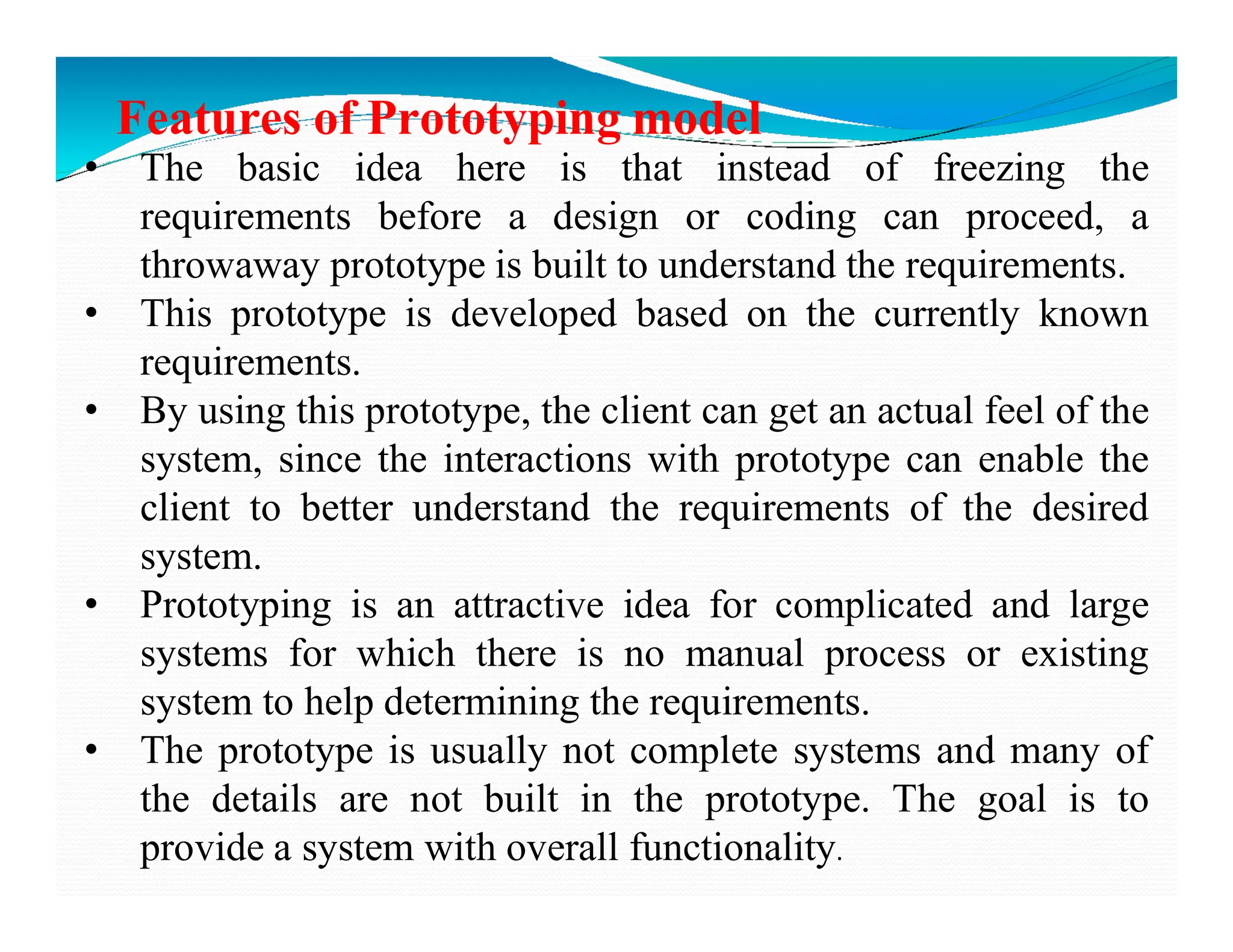 Features of Prototyping model
• The basic idea here is that instead of freezing the
requirements before a design or coding can proceed, a
throwaway prototype is built to understand the requirements.
• This prototype is developed based on the currently known
requirements.
• By using this prototype, the client can get an actual feel of the
system, since the interactions with prototype can enable the
system, since the interactions with prototype can enable the
client to better understand the requirements of the desired
system.
• Prototyping is an attractive idea for complicated and large
systems for which there is no manual process or existing
system to help determining the requirements.
• The prototype is usually not complete systems and many of
the details are not built in the prototype. The goal is to
provide a system with overall functionality.
 