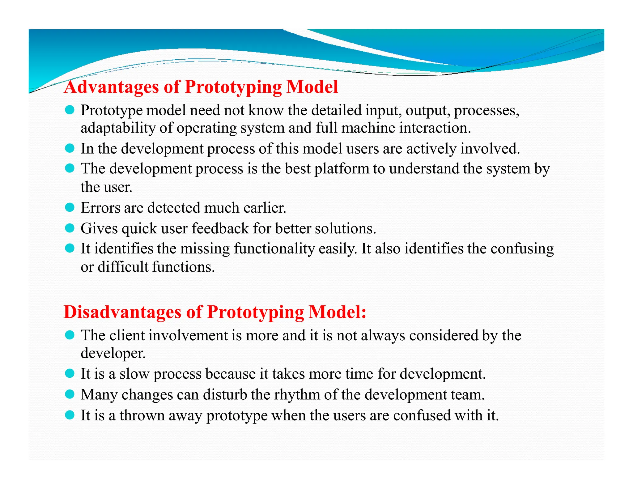 Advantages of Prototyping Model
⚫ Prototype model need not know the detailed input, output, processes,
adaptability of operating system and full machine interaction.
⚫ In the development process of this model users are actively involved.
⚫ The development process is the best platform to understand the system by
the user.
⚫ Errors are detected much earlier.
⚫ Gives quick user feedback for better solutions.
⚫ It identifies the missing functionality easily. It also identifies the confusing
⚫ It identifies the missing functionality easily. It also identifies the confusing
or difficult functions.
Disadvantages of Prototyping Model:
⚫ The client involvement is more and it is not always considered by the
developer.
⚫ It is a slow process because it takes more time for development.
⚫ Many changes can disturb the rhythm of the development team.
⚫ It is a thrown away prototype when the users are confused with it.
 