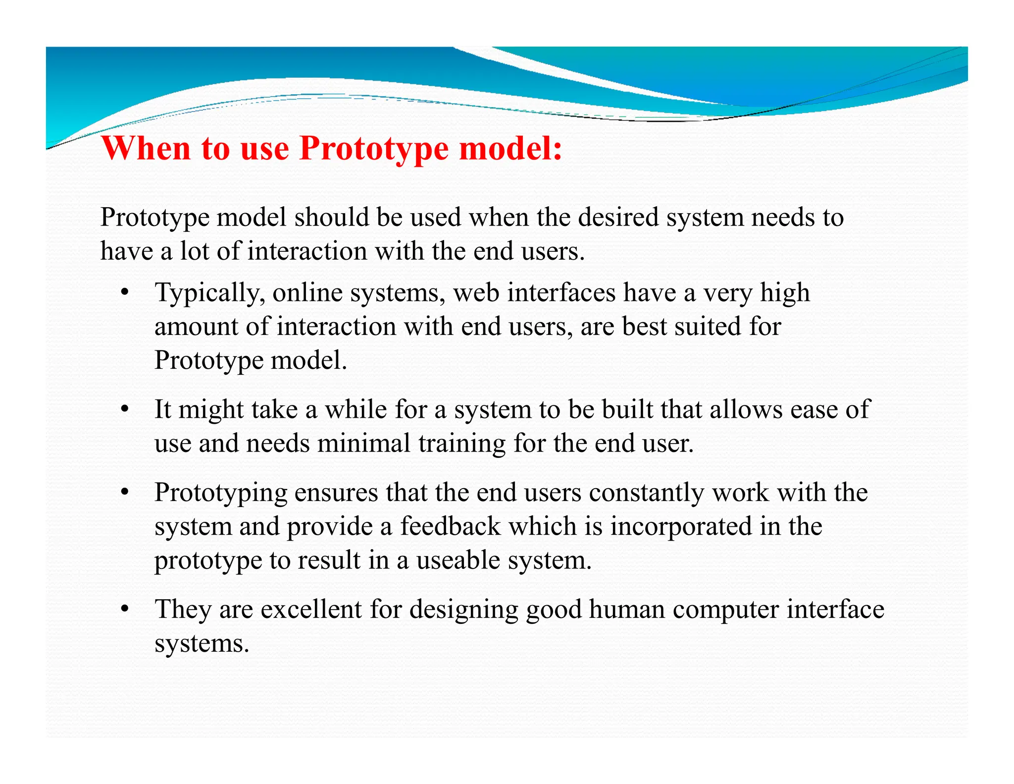 When to use Prototype model:
Prototype model should be used when the desired system needs to
have a lot of interaction with the end users.
• Typically, online systems, web interfaces have a very high
amount of interaction with end users, are best suited for
Prototype model.
• It might take a while for a system to be built that allows ease of
use and needs minimal training for the end user.
• Prototyping ensures that the end users constantly work with the
system and provide a feedback which is incorporated in the
prototype to result in a useable system.
• They are excellent for designing good human computer interface
systems.
 