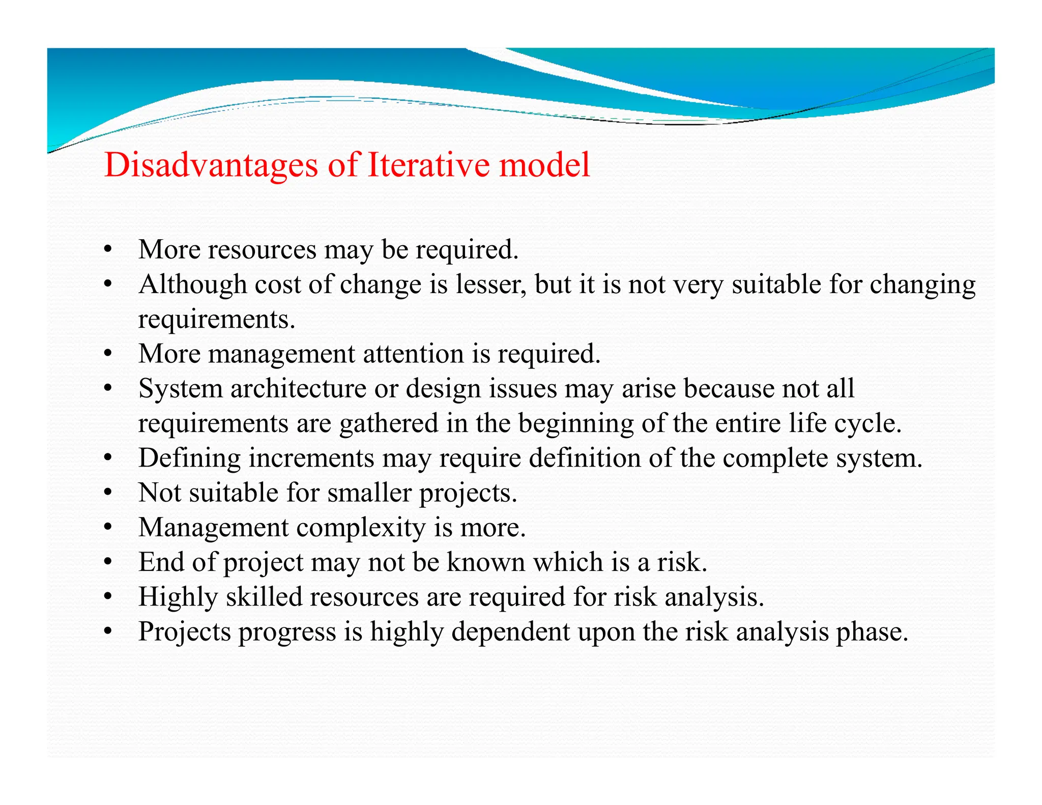 Disadvantages of Iterative model
• More resources may be required.
• Although cost of change is lesser, but it is not very suitable for changing
requirements.
• More management attention is required.
• System architecture or design issues may arise because not all
• System architecture or design issues may arise because not all
requirements are gathered in the beginning of the entire life cycle.
• Defining increments may require definition of the complete system.
• Not suitable for smaller projects.
• Management complexity is more.
• End of project may not be known which is a risk.
• Highly skilled resources are required for risk analysis.
• Projects progress is highly dependent upon the risk analysis phase.
 