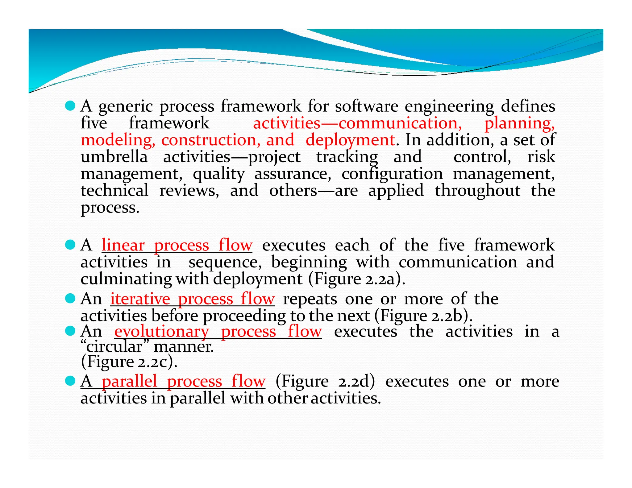 ⚫ A generic process framework for software engineering defines
five framework activities—communication, planning,
modeling, construction, and deployment. In addition, a set of
umbrella activities—project tracking and control, risk
management, quality assurance, configuration management,
technical reviews, and others—are applied throughout the
process.
⚫ A linear process flow executes each of the five framework
⚫ A linear process flow executes each of the five framework
activities in sequence, beginning with communication and
culminating with deployment (Figure 2.2a).
⚫ An iterative process flow repeats one or more of the
activities before proceeding to the next (Figure 2.2b).
⚫ An evolutionary process flow executes the activities in a
“circular” manner.
(Figure 2.2c).
⚫ A parallel process flow (Figure 2.2d) executes one or more
activities in parallel with otheractivities.
 