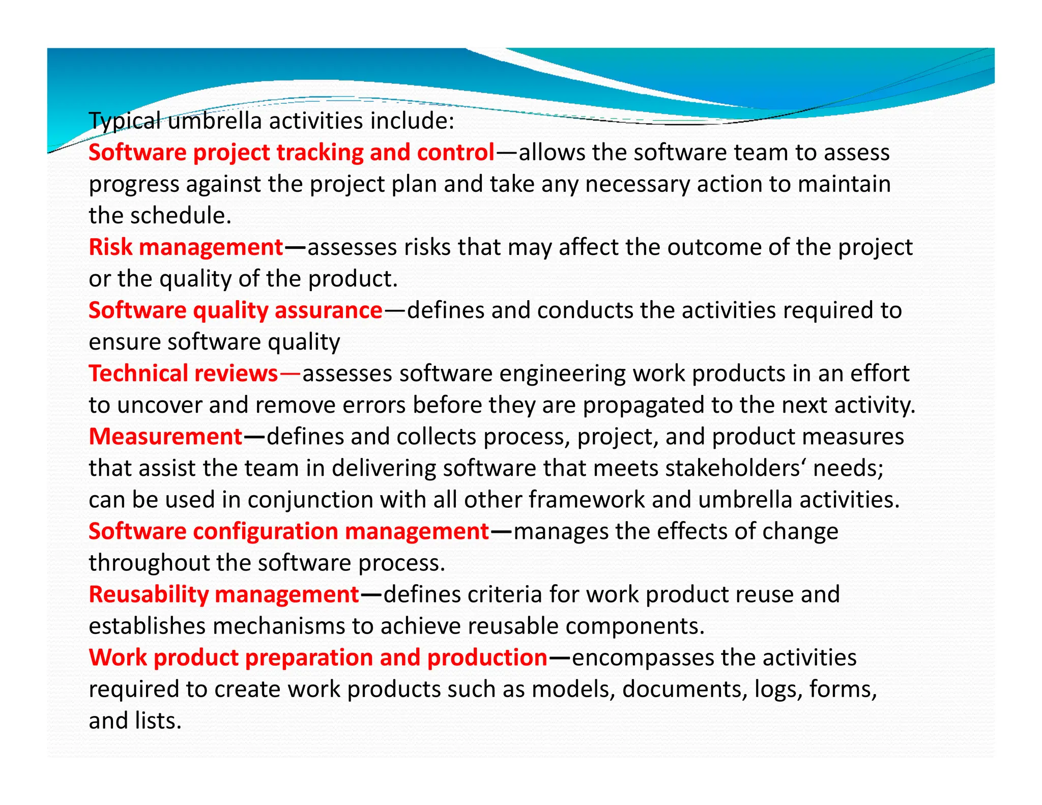 Typical umbrella activities include:
Software project tracking and control—allows the software team to assess
progress against the project plan and take any necessary action to maintain
the schedule.
Risk management—assesses risks that may affect the outcome of the project
or the quality of the product.
Software quality assurance—defines and conducts the activities required to
ensure software quality
Technical reviews—assesses software engineering work products in an effort
to uncover and remove errors before they are propagated to the next activity.
to uncover and remove errors before they are propagated to the next activity.
Measurement—defines and collects process, project, and product measures
that assist the team in delivering software that meets stakeholders‘ needs;
can be used in conjunction with all other framework and umbrella activities.
Software configuration management—manages the effects of change
throughout the software process.
Reusability management—defines criteria for work product reuse and
establishes mechanisms to achieve reusable components.
Work product preparation and production—encompasses the activities
required to create work products such as models, documents, logs, forms,
and lists.
 