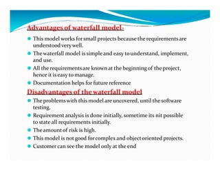 Advantages of waterfall model-
⚫ This model works forsmall projects because the requirementsare
understood verywell.
⚫ Thewaterfall model is simple and easy tounderstand, implement,
and use.
⚫ All the requirementsare known at the beginning of the project,
hence it iseasy to manage.
⚫ Documentation helps for future reference
⚫ Documentation helps for future reference
Disadvantages of thewaterfall model
⚫ The problemswith this model are uncovered, until the software
testing.
⚫ Requirement analysis is done initially, sometime its nit possible
to state all requirements initially.
⚫ Theamountof risk is high.
⚫ This model is notgood forcomplexand objectoriented projects.
⚫ Customer can see the model only at the end
 