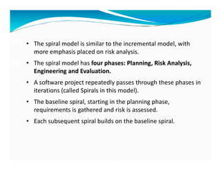 • The spiral model is similar to the incremental model, with
more emphasis placed on risk analysis.
• The spiral model has four phases: Planning, Risk Analysis,
Engineering and Evaluation.
• A software project repeatedly passes through these phases in
• A software project repeatedly passes through these phases in
iterations (called Spirals in this model).
• The baseline spiral, starting in the planning phase,
requirements is gathered and risk is assessed.
• Each subsequent spiral builds on the baseline spiral.
 