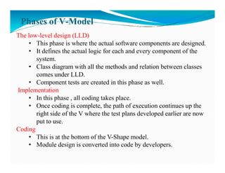 Phases of V-Model
The low-level design (LLD)
• This phase is where the actual software components are designed.
• It defines the actual logic for each and every component of the
system.
• Class diagram with all the methods and relation between classes
comes under LLD.
• Component tests are created in this phase as well.
Implementation
Implementation
• In this phase , all coding takes place.
• Once coding is complete, the path of execution continues up the
right side of the V where the test plans developed earlier are now
put to use.
Coding
• This is at the bottom of the V-Shape model.
• Module design is converted into code by developers.
 