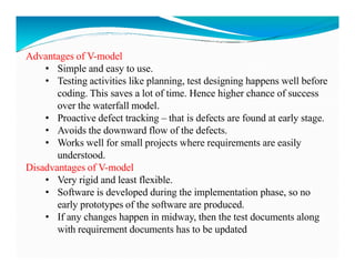 Advantages of V-model
• Simple and easy to use.
• Testing activities like planning, test designing happens well before
coding. This saves a lot of time. Hence higher chance of success
over the waterfall model.
• Proactive defect tracking – that is defects are found at early stage.
• Avoids the downward flow of the defects.
• Works well for small projects where requirements are easily
• Works well for small projects where requirements are easily
understood.
Disadvantages of V-model
• Very rigid and least flexible.
• Software is developed during the implementation phase, so no
early prototypes of the software are produced.
• If any changes happen in midway, then the test documents along
with requirement documents has to be updated
 
