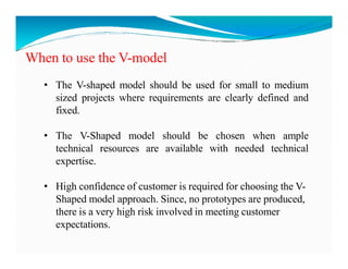When to use the V-model
• The V-shaped model should be used for small to medium
sized projects where requirements are clearly defined and
fixed.
• The V-Shaped model should be chosen when ample
• The V-Shaped model should be chosen when ample
technical resources are available with needed technical
expertise.
• High confidence of customer is required for choosing the V-
Shaped model approach. Since, no prototypes are produced,
there is a very high risk involved in meeting customer
expectations.
 
