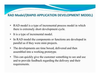 RAD Model/(RAPID APPLICATION DEVELOPMENT MODEL)
• RAD model is a type of incremental process model in which
there is extremely short development cycle.
• It is a type of incremental model.
• In RAD model the components or functions are developed in
• In RAD model the components or functions are developed in
parallel as if they were mini projects.
• The developments are time boxed, delivered and then
assembled into a working prototype.
• This can quickly give the customer something to see and use
and to provide feedback regarding the delivery and their
requirements.
 