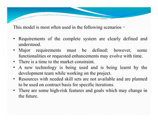 This model is most often used in the following scenarios −
• Requirements of the complete system are clearly defined and
understood.
• Major requirements must be defined; however, some
functionalities or requested enhancements may evolve with time.
• There is a time to the market constraint.
• There is a time to the market constraint.
• A new technology is being used and is being learnt by the
development team while working on the project.
• Resources with needed skill sets are not available and are planned
to be used on contract basis for specific iterations.
• There are some high-risk features and goals which may change in
the future.
 