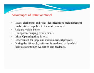 Advantages of Iterative model
• Issues, challenges and risks identified from each increment
can be utilized/applied to the next increment.
• Risk analysis is better.
• It supports changing requirements.
• Initial Operating time is less.
• Initial Operating time is less.
• Better suited for large and mission-critical projects.
• During the life cycle, software is produced early which
facilitates customer evaluation and feedback.
 