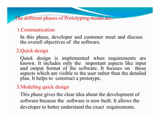 The different phases of Prototyping model are:
1.Communication
In this phase, developer and customer meet and discuss
the overall objectives of the software.
2.Quick design
Quick design is implemented when requirements are
known. It includes only the important aspects like input
known. It includes only the important aspects like input
and output format of the software. It focuses on those
aspects which are visible to the user rather than the detailed
plan. It helps to construct a prototype.
3.Modeling quick design
This phase gives the clear idea about the development of
software because the software is now built. It allows the
developer to better understand the exact requirements.
 