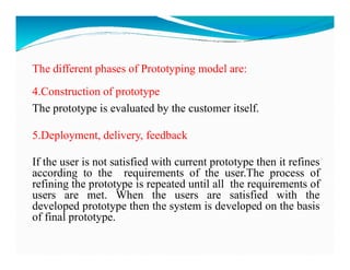 The different phases of Prototyping model are:
4.Construction of prototype
The prototype is evaluated by the customer itself.
5.Deployment, delivery, feedback
5.Deployment, delivery, feedback
If the user is not satisfied with current prototype then it refines
according to the requirements of the user.The process of
refining the prototype is repeated until all the requirements of
users are met. When the users are satisfied with the
developed prototype then the system is developed on the basis
of final prototype.
 