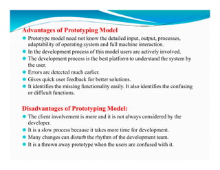 Advantages of Prototyping Model
⚫ Prototype model need not know the detailed input, output, processes,
adaptability of operating system and full machine interaction.
⚫ In the development process of this model users are actively involved.
⚫ The development process is the best platform to understand the system by
the user.
⚫ Errors are detected much earlier.
⚫ Gives quick user feedback for better solutions.
⚫ It identifies the missing functionality easily. It also identifies the confusing
⚫ It identifies the missing functionality easily. It also identifies the confusing
or difficult functions.
Disadvantages of Prototyping Model:
⚫ The client involvement is more and it is not always considered by the
developer.
⚫ It is a slow process because it takes more time for development.
⚫ Many changes can disturb the rhythm of the development team.
⚫ It is a thrown away prototype when the users are confused with it.
 