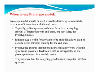 When to use Prototype model:
Prototype model should be used when the desired system needs to
have a lot of interaction with the end users.
• Typically, online systems, web interfaces have a very high
amount of interaction with end users, are best suited for
Prototype model.
• It might take a while for a system to be built that allows ease of
use and needs minimal training for the end user.
• Prototyping ensures that the end users constantly work with the
system and provide a feedback which is incorporated in the
prototype to result in a useable system.
• They are excellent for designing good human computer interface
systems.
 