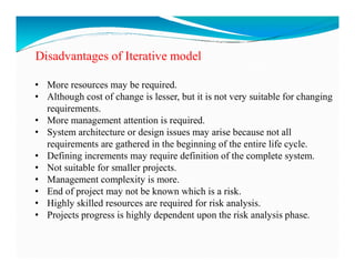 Disadvantages of Iterative model
• More resources may be required.
• Although cost of change is lesser, but it is not very suitable for changing
requirements.
• More management attention is required.
• System architecture or design issues may arise because not all
• System architecture or design issues may arise because not all
requirements are gathered in the beginning of the entire life cycle.
• Defining increments may require definition of the complete system.
• Not suitable for smaller projects.
• Management complexity is more.
• End of project may not be known which is a risk.
• Highly skilled resources are required for risk analysis.
• Projects progress is highly dependent upon the risk analysis phase.
 