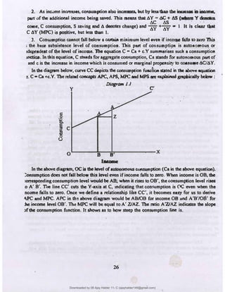 2. As inc.:,me increases, C0111UJ11plon also in,:-eres, llut by less1liao tbr irt:rnae ;,,. ii¥ ••
part of the additional income being saved. This means that AY s N:, + AS (•+ a � f t1
AC AS ' · ·
cotne, C consui;_nption, s saving and A de�s change) and AY+wa I It is Claar �
C AY (MPC) is positive, but less than I.
3. Conswnptioo e&11not fall below a cac.ia 11:iain111m level evu if i;)COQle falb to uro'lhis
, the bare subsiswnce level of consu111pli°'. Tllis put of cor.s11.W1pti!)11 is auto11011to� or
•�t ofthe level ofiacoaae. 'Ille equation C .. Ca + c.Y sum111arises such a consumption
IIICtioll. In tllisequatio11, C studs for aggregate con�umption,, Ca stands for auto110111ous part of
and c is the increase in income which is consumed or marginal propensity to coesuae AC/AY.
In the dias,am below, curve CC depicts the consumption fuac{i011 stated in the mo'f' equation
:.C •Ca +c.Y.The related ooncq,IS -".PC, APS, MPC and MPS- explained gnipiically bdow:
y
DiagrOM J.J
C'
.
•
·.:,
C.
J C
0 B B' X
(Nome
In the above diag,mn, OC is the level ofautonomous consumption (Ca in the above equation).
::0-ption does not fall below lhis: level even if income falls to zero. When income is OB, the
:orrespooding consumption level would be AB; when it rises to OB', the C011$Umption level ri­
:o A' B'. nie line CC' cuts the Y-axis at C, indicating that consumpfi!;>n is 0C even when the
ncome falls to zero. Once we define a relationship like CC', it becomes easy for us to derive
"-PC and MPC. APC in th� above diagram would be AB/OB for income OB and A'B'/08' for
:he income level OB'.� MPC will be equal to A' VAZ. The ratio A'ZJAZ. indicates the slope
,fdie consumption fum:tion. It shows as to how steep the consumption line is.
26
Downloaded by 08 Ajay Halder 11- C (ajayhalder149@gmail.com)
lOMoARcPSD|24060133
 
