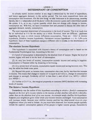 LESSON 2
DETERMINANT OF CONSUMPI'ION
As already sbted, income creation at any stage is determined by the level of expenditure,
ari-d hence aggregate demand, in the earlier period. The two main expenditure items are
consumption and invesiment. For the time being, we take investment to be autonomou3,.r.111aning
thereby that it is independent ofall thefactor within the economic system and Is determined outside
the systenL It is, so to say, a given quantity which does not change with change in income,
consumption etc. With th is, we leave investment here and proceed to discuss the other item of
aggregate demand, namely, consumption.
The most important determinant ofconsumption is the level ofincome. This is as 'lilidi true
for an individual as it is for the .society as a whole. However, there are different .ypotheses
regarding the ways in which income influences consumption. Theae are • Ab�ol te income
hypothesis, Relative income hypothesis, Permanent income hypolbc1i1 and th, Life-cycle
hypothesis. Ei!ch of these hypotheses assigns a different role l!l inc� in the determination of
consumption. ·
The absolute Income Hypotbes�s
This hypothesis is associated with Keynes's theory o.f consumption and is based on his
Fundamental Psychological law. According to this law :
·
(I) Level ofconsumption is determined by.the absolute level of income. Higher the level of
"income, higher will tend to be the level of consumption.
(2) At very'low levels of income, consumption exceeds income and savi�g is negative.
Consumption is financed either by dissaving or borrowing.
(3) At a certain level of income, consumption equals income �nd saving becomes zero. lJ,is ·
may be called the break even point.
·
(4) Beyond this point, as income rises, consumption also rises; but by less than the increase
in income. This means that change in income 6Y is equal to t:.C+AS (i.e., change in consumption
and.change in savin gs). Evidently iiC/AY is less than I, and t:.C/AY (i.e. MPC} + 6S/t:.Y
(i.e. MPS)m I
(5)' Further A C/6 Y i.e., the marginal propensity to consume (MPC) declines with increasing
levels of income.
The Relative Income Hypothesis
Dueseribtt·ry was ihe author Of this hypothesis according to which a family's consumpt/011
depends on the level ofits income relative to /he incomes of other families with which it identifies,
rather than on the absolute level ofits'own Income. An example amply clarifies this hypothesis.
Suppose your neighbours grow richer while your income remains unchanged. Your consumption
will increase simply because your relative income posiJion has deteriorated vis-a-vjs your
neighbours whom you tend to imitate..As you must have observed, low income people typically
imitate the superior �onsumption patterns of the people in higher income groups. Duesenberry
26
28
Downloaded by 08 Ajay Halder 11- C (ajayhalder149@gmail.com)
lOMoARcPSD|24060133
 
